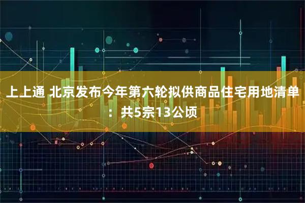 上上通 北京发布今年第六轮拟供商品住宅用地清单：共5宗13公顷