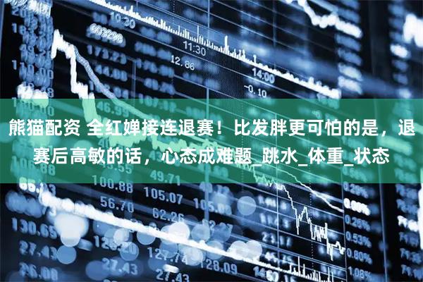 熊猫配资 全红婵接连退赛！比发胖更可怕的是，退赛后高敏的话，心态成难题_跳水_体重_状态