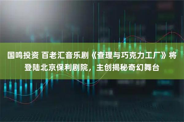 国鸣投资 百老汇音乐剧《查理与巧克力工厂》将登陆北京保利剧院，主创揭秘奇幻舞台
