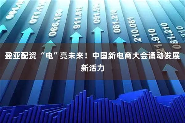 盈亚配资 “电”亮未来！中国新电商大会涌动发展新活力