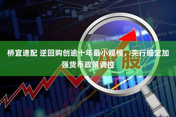 桥宜速配 逆回购创逾十年最小规模，央行锚定加强货币政策调控