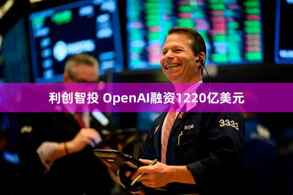 利创智投 OpenAI融资1220亿美元
