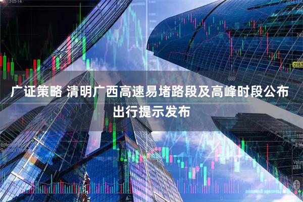 广证策略 清明广西高速易堵路段及高峰时段公布 出行提示发布