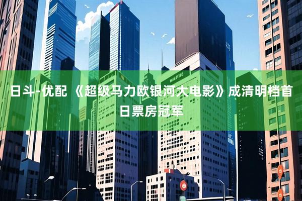 日斗-优配 《超级马力欧银河大电影》成清明档首日票房冠军