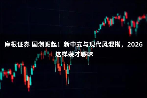 摩根证券 国潮崛起！新中式与现代风混搭，2026 这样装才够味