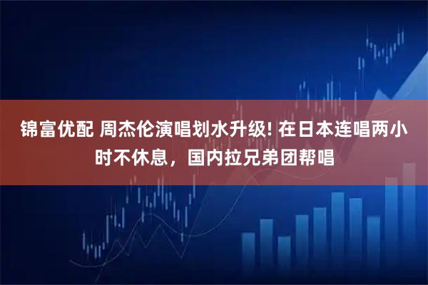 锦富优配 周杰伦演唱划水升级! 在日本连唱两小时不休息，国内拉兄弟团帮唱