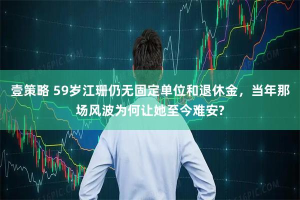 壹策略 59岁江珊仍无固定单位和退休金,当年那场风波为何让她至今难安?