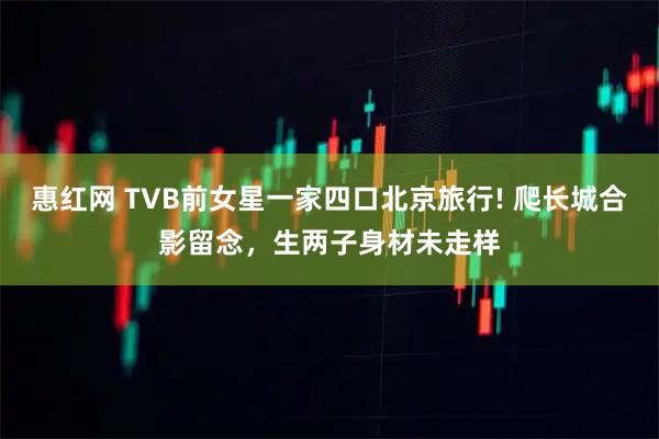 惠红网 TVB前女星一家四口北京旅行! 爬长城合影留念，生两子身材未走样
