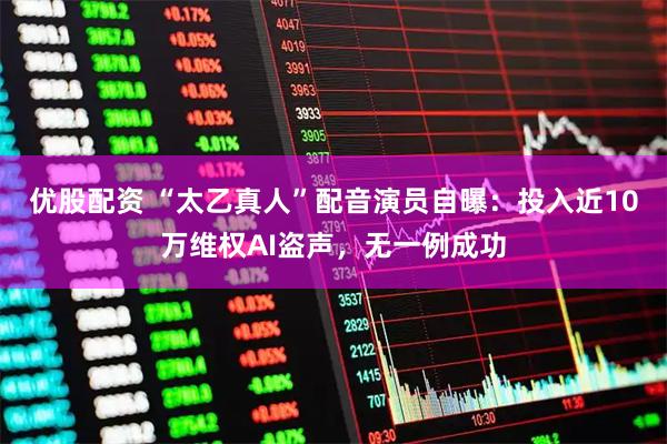 优股配资 “太乙真人”配音演员自曝：投入近10万维权AI盗声，无一例成功