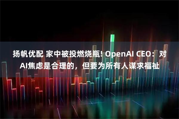 扬帆优配 家中被投燃烧瓶! OpenAI CEO：对AI焦虑是合理的，但要为所有人谋求福祉