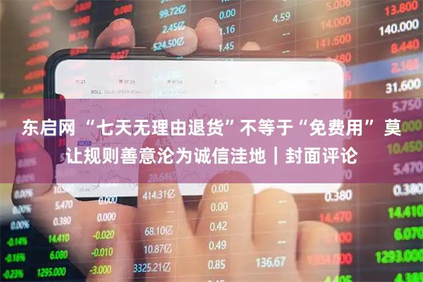 东启网 “七天无理由退货”不等于“免费用” 莫让规则善意沦为诚信洼地|封面评论